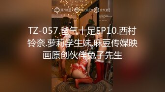 TZ-057.爸气十足EP10.西村铃奈.萝莉学生妹.麻豆传媒映画原创伙伴兔子先生