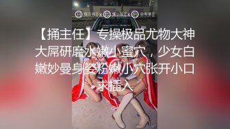 【捅主任】专操极品尤物大神大屌研磨水嫩小蜜穴，少女白嫩妙曼身姿粉嫩小穴张开小口求插入