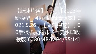 【新速片遞】 ⭐⭐⭐【2023年新模型，4K画质超清版本】2021.5.26，【文轩探花】，00后很机灵的妹子，无水印收藏版[6280MB/MP4/55:14]