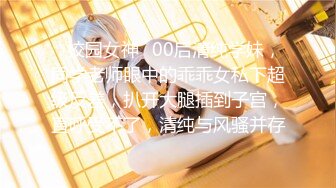 ✿校园女神✿00后清纯学妹，同学老师眼中的乖乖女私下超级反差，扒开大腿插到子宫，直呼受不了，清纯与风骚并存