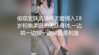 偷窥表妹洗澡并无套侵入18岁粉嫩柔弱的表妹身体,一边哄一边操一边哭真是刺激