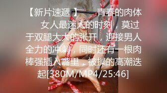 【新片速遞 】 ❤️青春的肉体❤️女人最迷人的时刻，莫过于双腿大大的张开，迎接男人全力的冲刺，同时还有一根肉棒强插入嘴里，被操的高潮迭起[380M/MP4/25:46]