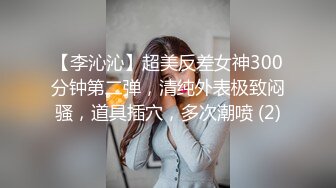 【李沁沁】超美反差女神300分钟第二弹，清纯外表极致闷骚，道具插穴，多次潮喷 (2)