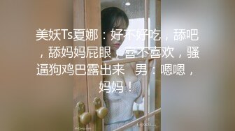 美妖Ts夏娜：好不好吃，舔吧，舔妈妈屁眼，喜不喜欢，骚逼狗鸡巴露出来   男：嗯嗯，妈妈！