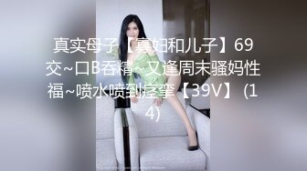 真实母子【寡妇和儿子】69交~口B吞精~又逢周末骚妈性福~喷水喷到痉挛【39V】 (14)