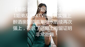 【最新封神??姐弟乱伦】后续1姐弟乱伦 KTV包间真实强上醉酒亲姐姐高潮喷水后续再次强上，被抓了还爆出拘留证明，非常劲爆