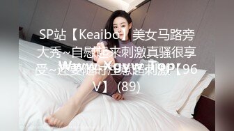 SP站【Keaibo】美女马路旁大秀~自慰起来刺激真骚很享受~还要随时注意超刺激【96V】 (89)