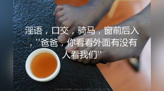 淫语，口交，骑马，窗前后入，''爸爸，你看看外面有没有人看我们''