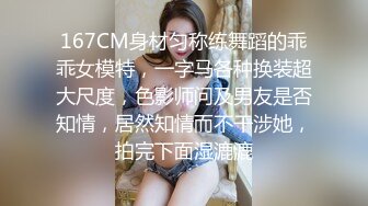 167CM身材匀称练舞蹈的乖乖女模特，一字马各种换装超大尺度，色影师问及男友是否知情，居然知情而不干涉她，拍完下面湿漉漉