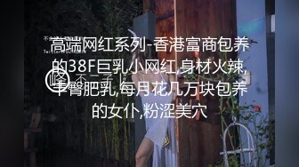 高端网红系列-香港富商包养的38F巨乳小网红,身材火辣,丰臀肥乳,每月花几万块包养的女仆,粉涩美穴