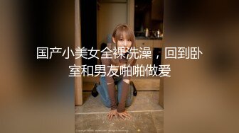 国产小美女全裸洗澡，回到卧室和男友啪啪做爱