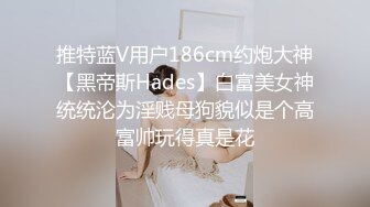 推特蓝V用户186cm约炮大神【黑帝斯Hades】白富美女神统统沦为淫贱母狗貌似是个高富帅玩得真是花