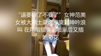 “逼要碎了不要了”女神范美女被大屌土豪虐操爽到呻吟浪叫 在用指插爽到喷潮后又插她菊花