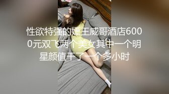 性欲特强的嫖王威哥酒店6000元双飞两个美女其中一个明星颜值干了一个多小时