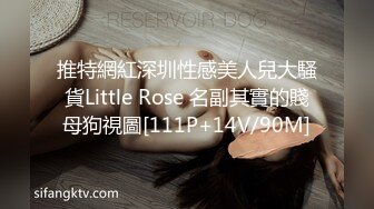 推特網紅深圳性感美人兒大騷貨Little Rose 名副其實的賤母狗視圖[111P+14V/90M]