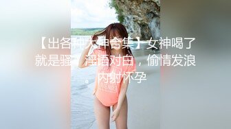 【出各种大神合集】女神喝了就是骚，淫语对白，偷情发浪。内射怀孕