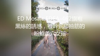 ED Mosaic EDEA-462旗袍黑絲的誘惑，被幹到腳抽筋的粉鮑美穴女孩