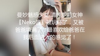 曼妙魅惑少女 清纯萝莉女神〖Neko酱〗被玩坏了，又被爸爸填满了，最喜欢给爸爸在我后面进入的感觉了！