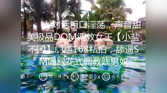 ⚫️⚫️对话粗口淫荡，声音甜美极品DOM调教女王【小盐不困】门槛168私拍，舔逼SM喝尿花式调教贱男奴