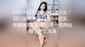 STP29973 甜美乖巧美少女！回归激情操逼！死库水贫乳，按摩器震穴自慰，第一视角抽插，浴室洗澡