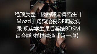 绝顶反差！极品韩国舞蹈生「Mozzi」母狗沦丧OF调教实录 现实学生课后淫婊BDSM百合群P样样精通【第一弹】