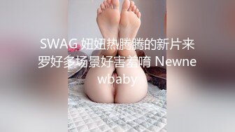 SWAG 妞妞热腾腾的新片来罗好多场景好害羞唷 Newnewbaby