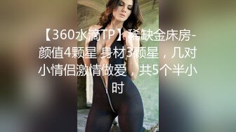 【360水滴TP】稀缺金床房-颜值4颗星 身材3颗星，几对小情侣激情做爱，共5个半小时