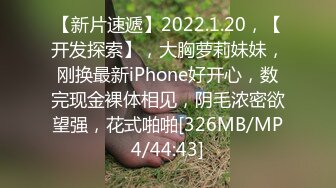 【新片速遞】2022.1.20，【开发探索】，大胸萝莉妹妹，刚换最新iPhone好开心，数完现金裸体相见，阴毛浓密欲望强，花式啪啪[326MB/MP4/44:43]