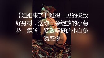 【姐姐来了】难得一见的极致好身材，送你一朵绽放的小菊花，露脸，紧致坚挺的小白兔诱惑你