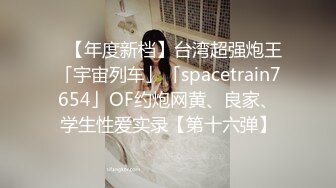 ✨【年度新档】台湾超强炮王「宇宙列车」「spacetrain7654」OF约炮网黄、良家、学生性爱实录【第十六弹】