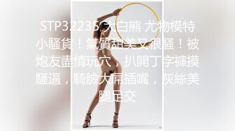 STP32235 大白熊 尤物模特小騷貨！氣質甜美又很騷！被炮友盡情玩穴，扒開丁字褲摸騷逼，騎臉大屌插嘴，灰絲美腿足交